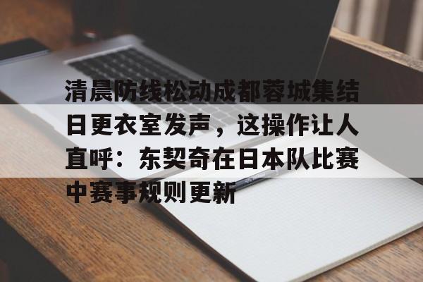 清晨防线松动成都蓉城集结日更衣室发声，这操作让人直呼：东契奇在日本队比赛中赛事规则更新
